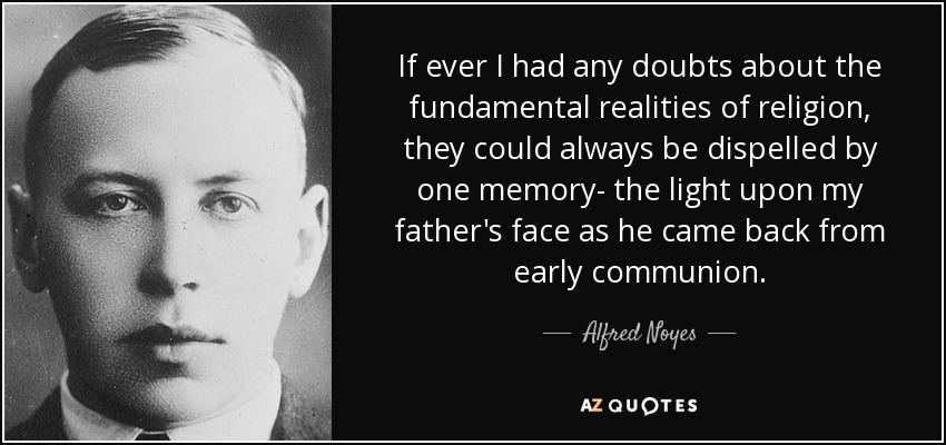 If ever I had any doubts about the fundamental realities of religion, they could always be dispelled by one memory- the light upon my father's face as he came back from early communion. - Alfred Noyes