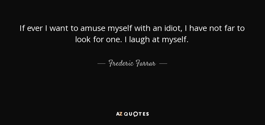 If ever I want to amuse myself with an idiot, I have not far to look for one. I laugh at myself. - Frederic Farrar
