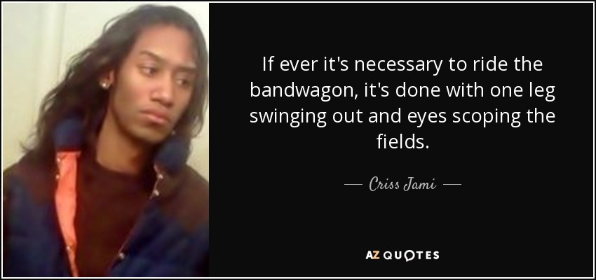 If ever it's necessary to ride the bandwagon, it's done with one leg swinging out and eyes scoping the fields. - Criss Jami