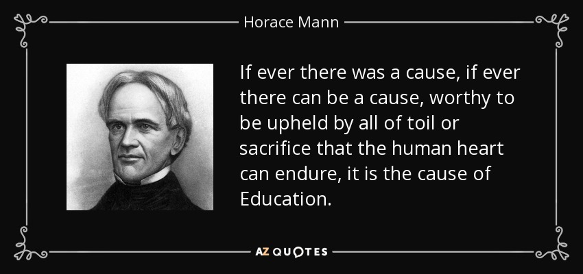 If ever there was a cause, if ever there can be a cause, worthy to be upheld by all of toil or sacrifice that the human heart can endure, it is the cause of Education. - Horace Mann