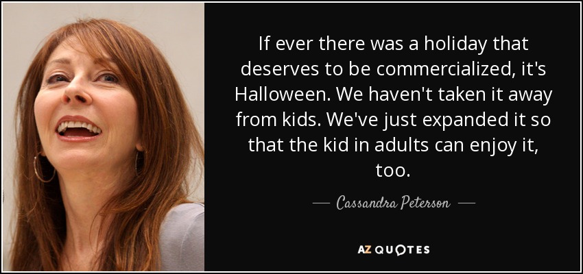 If ever there was a holiday that deserves to be commercialized, it's Halloween. We haven't taken it away from kids. We've just expanded it so that the kid in adults can enjoy it, too. - Cassandra Peterson