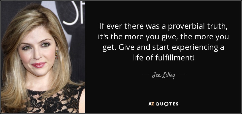 If ever there was a proverbial truth, it's the more you give, the more you get. Give and start experiencing a life of fulfillment! - Jen Lilley