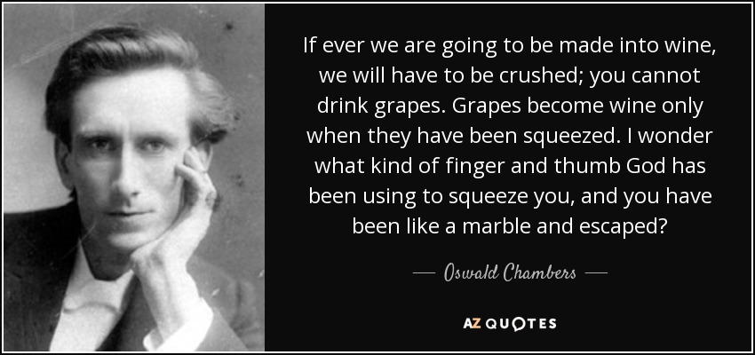 If ever we are going to be made into wine, we will have to be crushed; you cannot drink grapes. Grapes become wine only when they have been squeezed. I wonder what kind of finger and thumb God has been using to squeeze you, and you have been like a marble and escaped? - Oswald Chambers