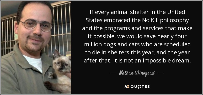 If every animal shelter in the United States embraced the No Kill philosophy and the programs and services that make it possible, we would save nearly four million dogs and cats who are scheduled to die in shelters this year, and the year after that. It is not an impossible dream. - Nathan Winograd