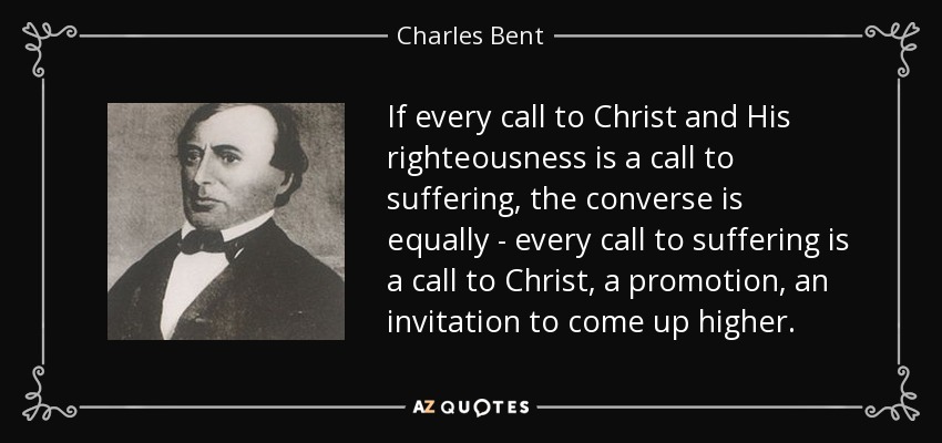 If every call to Christ and His righteousness is a call to suffering, the converse is equally - every call to suffering is a call to Christ, a promotion, an invitation to come up higher. - Charles Bent