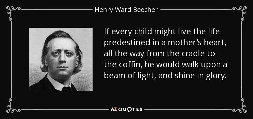 If every child might live the life predestined in a mother's heart, all the way from the cradle to the coffin, he would walk upon a beam of light, and shine in glory. - Henry Ward Beecher
