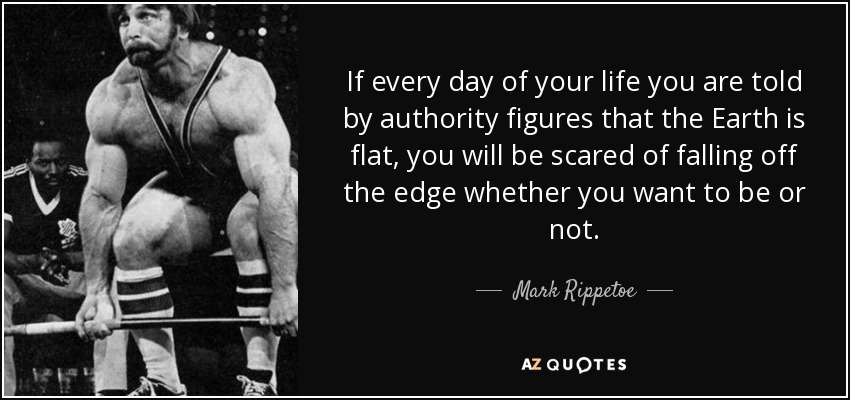 If every day of your life you are told by authority figures that the Earth is flat, you will be scared of falling off the edge whether you want to be or not. - Mark Rippetoe