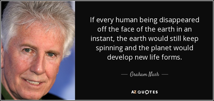 If every human being disappeared off the face of the earth in an instant, the earth would still keep spinning and the planet would develop new life forms. - Graham Nash