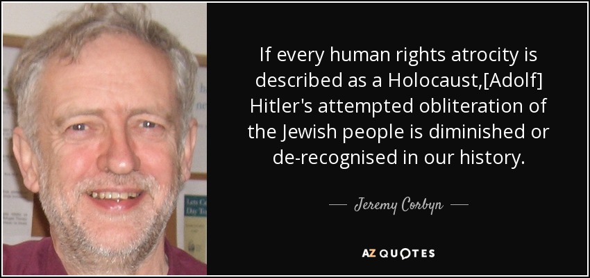 If every human rights atrocity is described as a Holocaust,[Adolf] Hitler's attempted obliteration of the Jewish people is diminished or de-recognised in our history. - Jeremy Corbyn