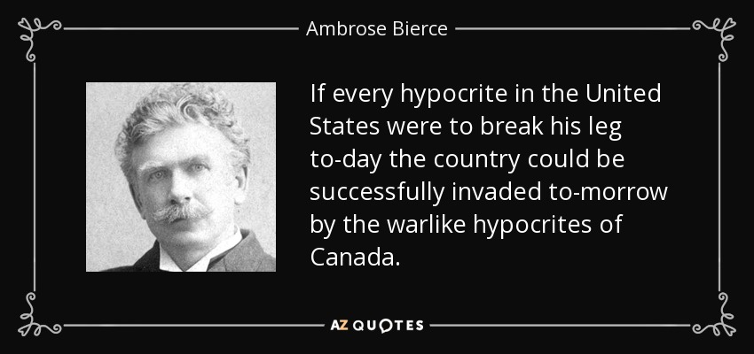 If every hypocrite in the United States were to break his leg to-day the country could be successfully invaded to-morrow by the warlike hypocrites of Canada. - Ambrose Bierce