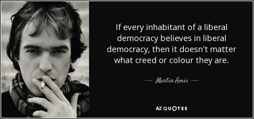 If every inhabitant of a liberal democracy believes in liberal democracy, then it doesn't matter what creed or colour they are. - Martin Amis