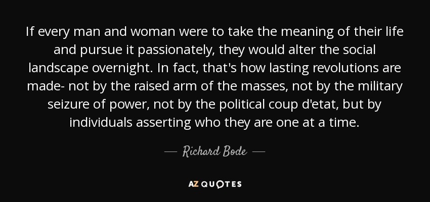 If every man and woman were to take the meaning of their life and pursue it passionately, they would alter the social landscape overnight. In fact, that's how lasting revolutions are made- not by the raised arm of the masses, not by the military seizure of power, not by the political coup d'etat, but by individuals asserting who they are one at a time. - Richard Bode