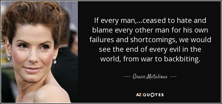If every man, ...ceased to hate and blame every other man for his own failures and shortcomings, we would see the end of every evil in the world, from war to backbiting. - Grace Metalious