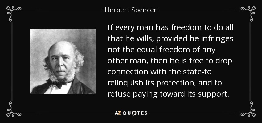 If every man has freedom to do all that he wills, provided he infringes not the equal freedom of any other man, then he is free to drop connection with the state-to relinquish its protection, and to refuse paying toward its support. - Herbert Spencer