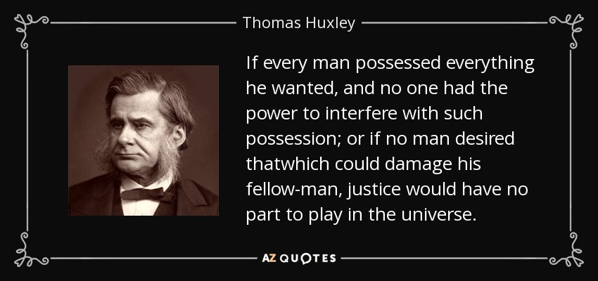 If every man possessed everything he wanted, and no one had the power to interfere with such possession; or if no man desired thatwhich could damage his fellow-man, justice would have no part to play in the universe. - Thomas Huxley