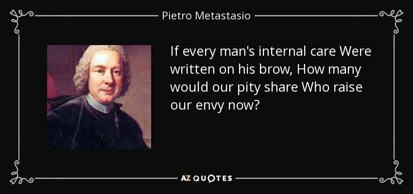 If every man's internal care Were written on his brow, How many would our pity share Who raise our envy now? - Pietro Metastasio