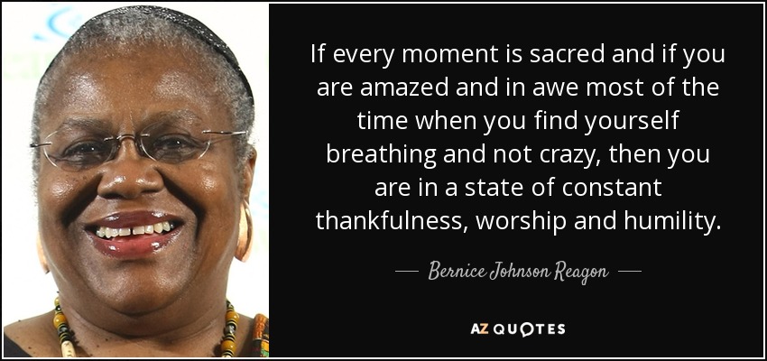If every moment is sacred and if you are amazed and in awe most of the time when you find yourself breathing and not crazy, then you are in a state of constant thankfulness, worship and humility. - Bernice Johnson Reagon
