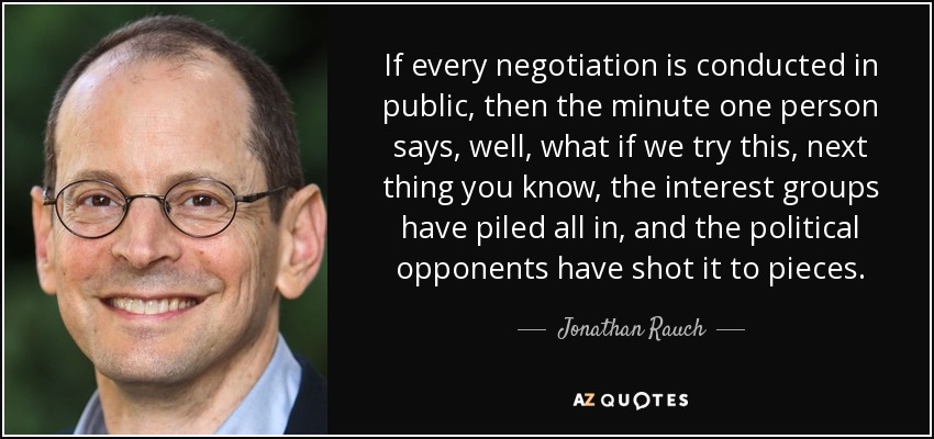 If every negotiation is conducted in public, then the minute one person says, well, what if we try this, next thing you know, the interest groups have piled all in, and the political opponents have shot it to pieces. - Jonathan Rauch