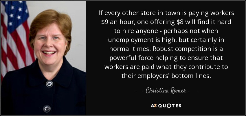 If every other store in town is paying workers $9 an hour, one offering $8 will find it hard to hire anyone - perhaps not when unemployment is high, but certainly in normal times. Robust competition is a powerful force helping to ensure that workers are paid what they contribute to their employers' bottom lines. - Christina Romer