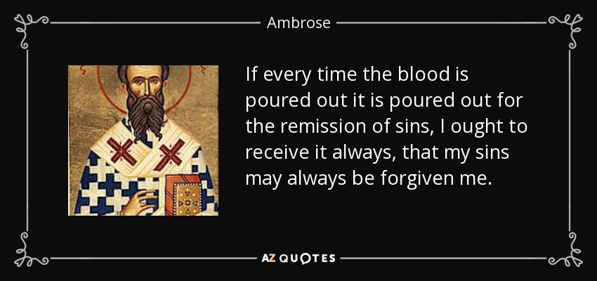 If every time the blood is poured out it is poured out for the remission of sins, I ought to receive it always, that my sins may always be forgiven me. - Ambrose