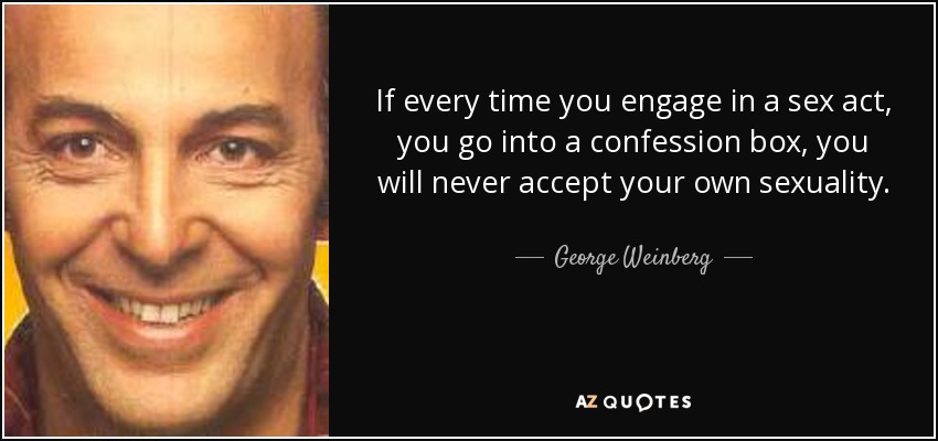 If every time you engage in a sex act, you go into a confession box, you will never accept your own sexuality. - George Weinberg