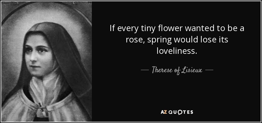 If every tiny flower wanted to be a rose, spring would lose its loveliness. - Therese of Lisieux