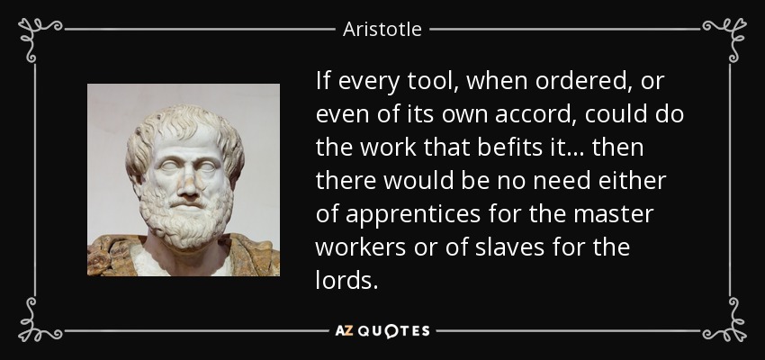 If every tool, when ordered, or even of its own accord, could do the work that befits it... then there would be no need either of apprentices for the master workers or of slaves for the lords. - Aristotle