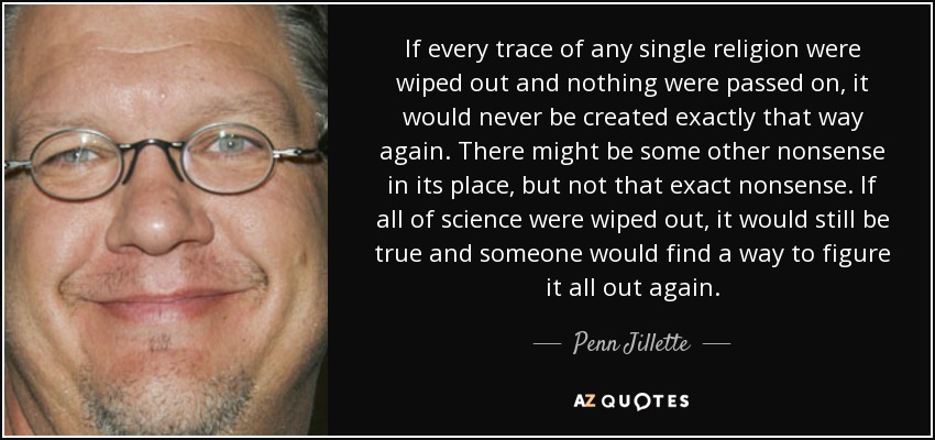 If every trace of any single religion were wiped out and nothing were passed on, it would never be created exactly that way again. There might be some other nonsense in its place, but not that exact nonsense. If all of science were wiped out, it would still be true and someone would find a way to figure it all out again. - Penn Jillette