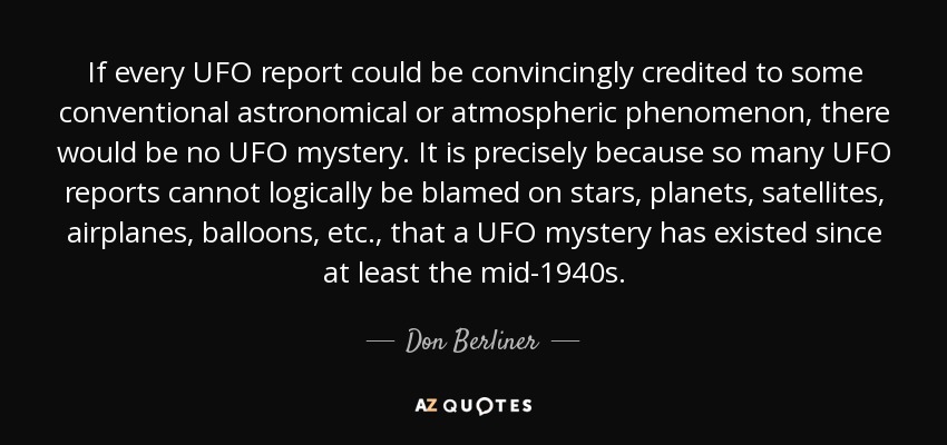 If every UFO report could be convincingly credited to some conventional astronomical or atmospheric phenomenon, there would be no UFO mystery. It is precisely because so many UFO reports cannot logically be blamed on stars, planets, satellites, airplanes, balloons, etc., that a UFO mystery has existed since at least the mid-1940s. - Don Berliner