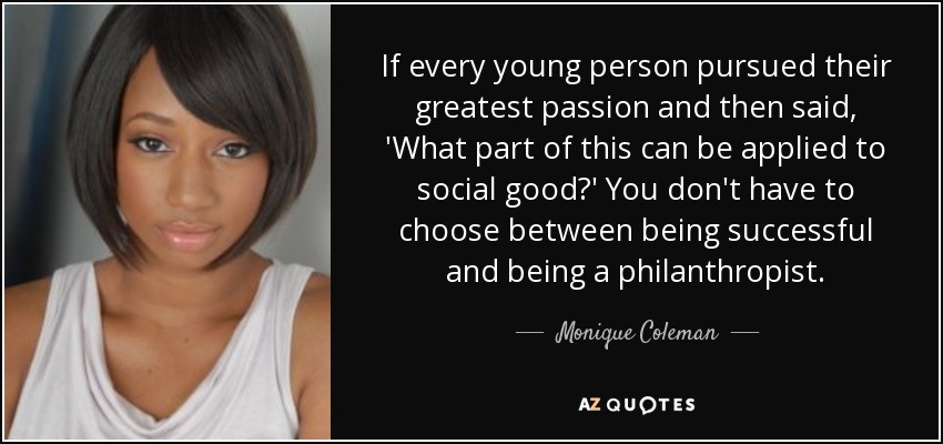 If every young person pursued their greatest passion and then said, 'What part of this can be applied to social good?' You don't have to choose between being successful and being a philanthropist. - Monique Coleman