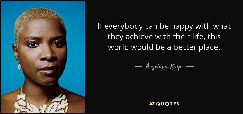 If everybody can be happy with what they achieve with their life, this world would be a better place. - Angelique Kidjo