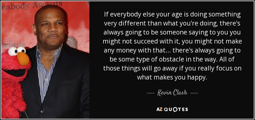 If everybody else your age is doing something very different than what you're doing, there's always going to be someone saying to you you might not succeed with it, you might not make any money with that... there's always going to be some type of obstacle in the way. All of those things will go away if you really focus on what makes you happy. - Kevin Clash