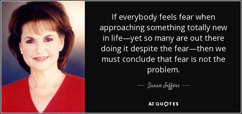 If everybody feels fear when approaching something totally new in life—yet so many are out there doing it despite the fear—then we must conclude that fear is not the problem. - Susan Jeffers