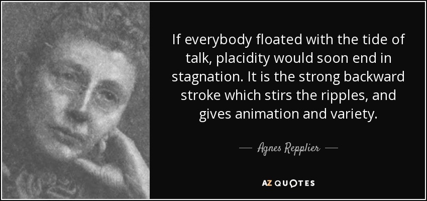 If everybody floated with the tide of talk, placidity would soon end in stagnation. It is the strong backward stroke which stirs the ripples, and gives animation and variety. - Agnes Repplier