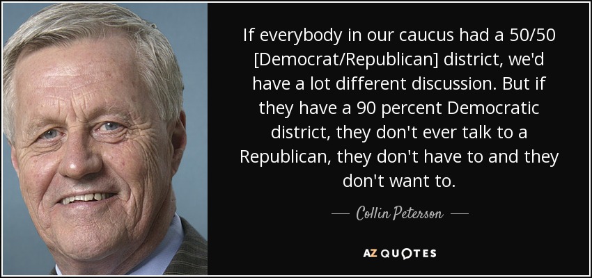 If everybody in our caucus had a 50/50 [Democrat/Republican] district, we'd have a lot different discussion. But if they have a 90 percent Democratic district, they don't ever talk to a Republican, they don't have to and they don't want to. - Collin Peterson