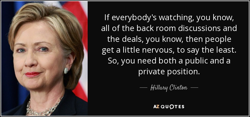 If everybody's watching, you know, all of the back room discussions and the deals, you know, then people get a little nervous, to say the least. So, you need both a public and a private position. - Hillary Clinton