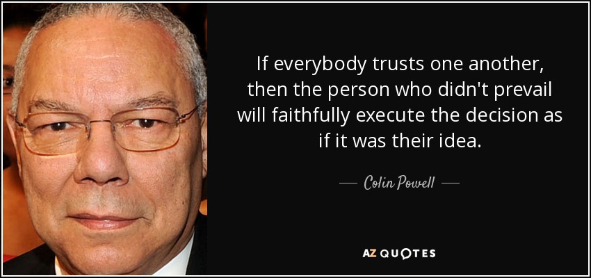 If everybody trusts one another, then the person who didn't prevail will faithfully execute the decision as if it was their idea. - Colin Powell