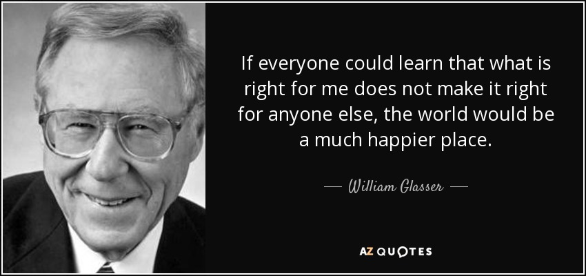 If everyone could learn that what is right for me does not make it right for anyone else, the world would be a much happier place. - William Glasser