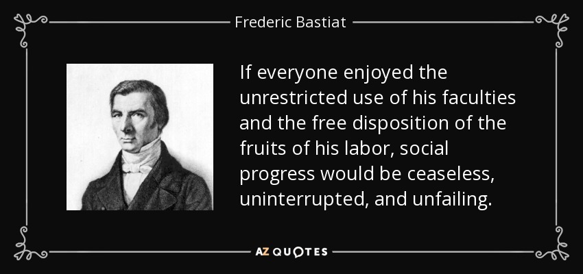 If everyone enjoyed the unrestricted use of his faculties and the free disposition of the fruits of his labor, social progress would be ceaseless, uninterrupted, and unfailing. - Frederic Bastiat