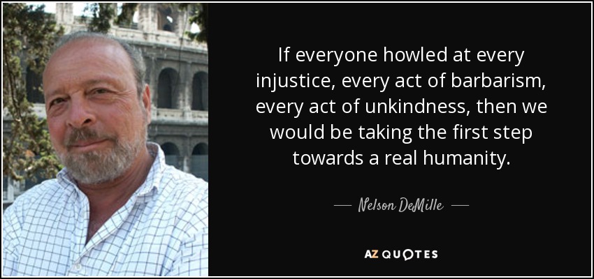 If everyone howled at every injustice, every act of barbarism, every act of unkindness, then we would be taking the first step towards a real humanity. - Nelson DeMille