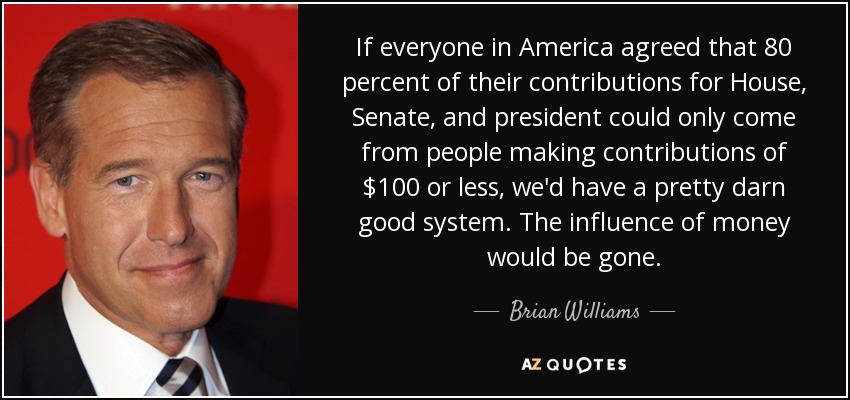 If everyone in America agreed that 80 percent of their contributions for House, Senate, and president could only come from people making contributions of $100 or less, we'd have a pretty darn good system. The influence of money would be gone. - Brian Williams