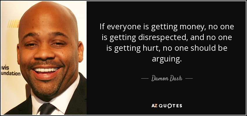 If everyone is getting money, no one is getting disrespected, and no one is getting hurt, no one should be arguing. - Damon Dash