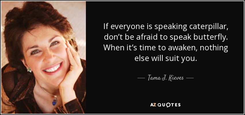 If everyone is speaking caterpillar, don’t be afraid to speak butterfly. When it’s time to awaken, nothing else will suit you. - Tama J. Kieves