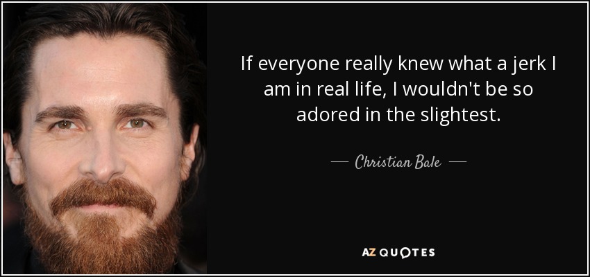 If everyone really knew what a jerk I am in real life, I wouldn't be so adored in the slightest. - Christian Bale