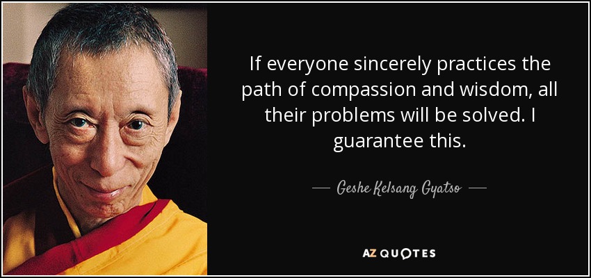 If everyone sincerely practices the path of compassion and wisdom, all their problems will be solved. I guarantee this. - Geshe Kelsang Gyatso