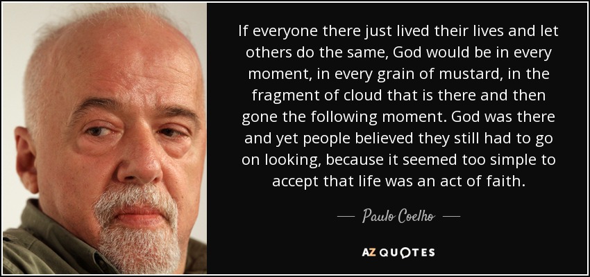 If everyone there just lived their lives and let others do the same, God would be in every moment, in every grain of mustard, in the fragment of cloud that is there and then gone the following moment. God was there and yet people believed they still had to go on looking, because it seemed too simple to accept that life was an act of faith. - Paulo Coelho