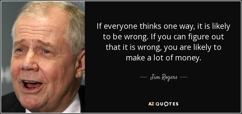 If everyone thinks one way, it is likely to be wrong. If you can figure out that it is wrong, you are likely to make a lot of money. - Jim Rogers