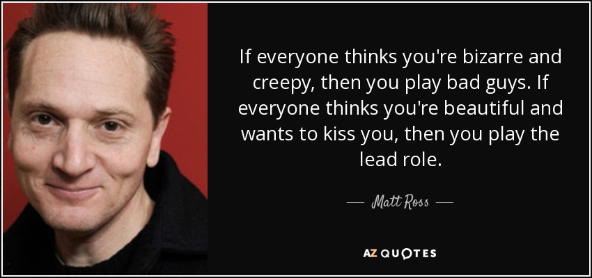 If everyone thinks you're bizarre and creepy, then you play bad guys. If everyone thinks you're beautiful and wants to kiss you, then you play the lead role. - Matt Ross
