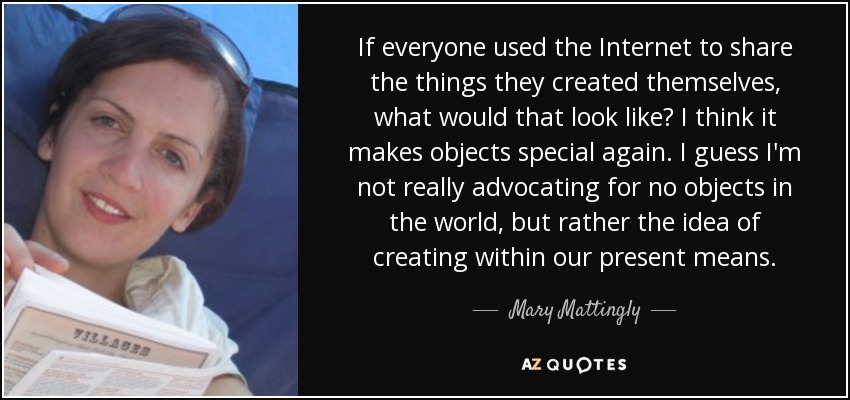 If everyone used the Internet to share the things they created themselves, what would that look like? I think it makes objects special again. I guess I'm not really advocating for no objects in the world, but rather the idea of creating within our present means. - Mary Mattingly