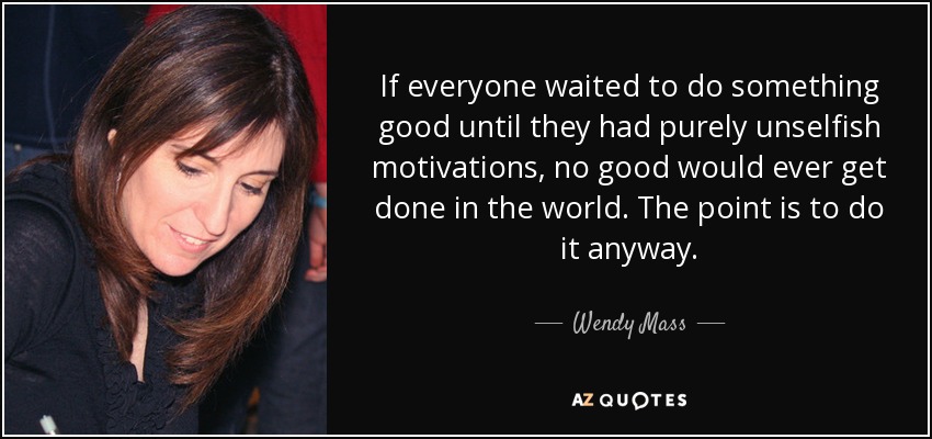 If everyone waited to do something good until they had purely unselfish motivations, no good would ever get done in the world. The point is to do it anyway. - Wendy Mass